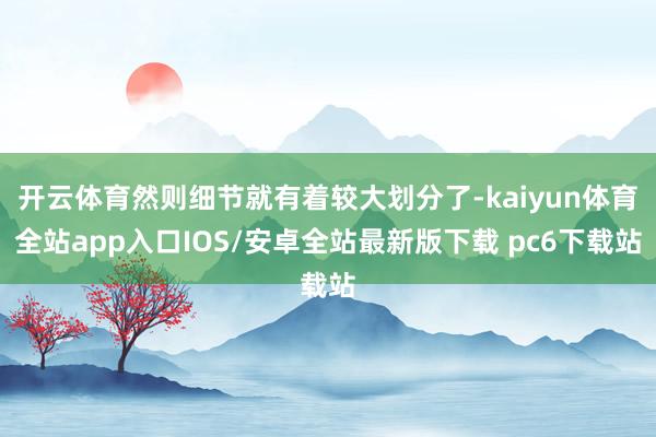 开云体育然则细节就有着较大划分了-kaiyun体育全站app入口IOS/安卓全站最新版下载 pc6下载站