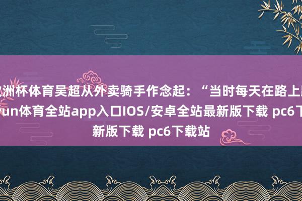 欧洲杯体育吴超从外卖骑手作念起：“当时每天在路上跑-kaiyun体育全站app入口IOS/安卓全站最新版下载 pc6下载站