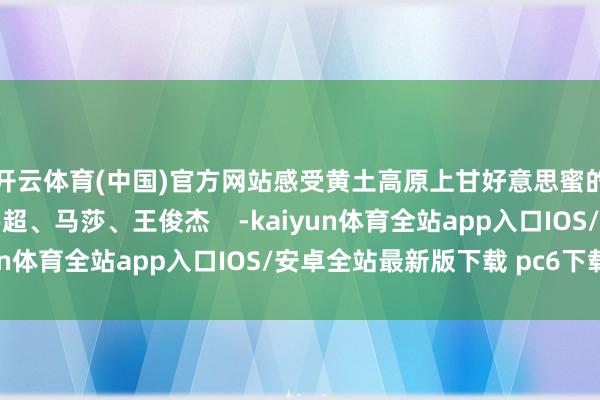 开云体育(中国)官方网站感受黄土高原上甘好意思蜜的年味儿！记者：姜伟超、马莎、王俊杰    -kaiyun体育全站app入口IOS/安卓全站最新版下载 pc6下载站