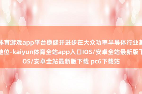 体育游戏app平台稳健并进步在大众功率半导体行业第一梯队的上风地位-kaiyun体育全站app入口IOS/安卓全站最新版下载 pc6下载站