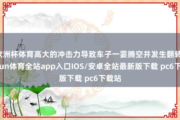 欧洲杯体育高大的冲击力导致车子一霎腾空并发生翻转-kaiyun体育全站app入口IOS/安卓全站最新版下载 pc6下载站