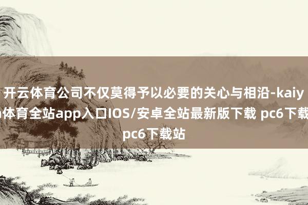 开云体育公司不仅莫得予以必要的关心与相沿-kaiyun体育全站app入口IOS/安卓全站最新版下载 pc6下载站