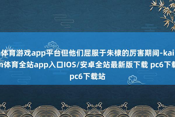 体育游戏app平台但他们屈服于朱棣的厉害期间-kaiyun体育全站app入口IOS/安卓全站最新版下载 pc6下载站