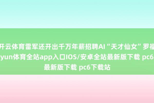 开云体育雷军还开出千万年薪招聘AI“天才仙女”罗福莉-kaiyun体育全站app入口IOS/安卓全站最新版下载 pc6下载站