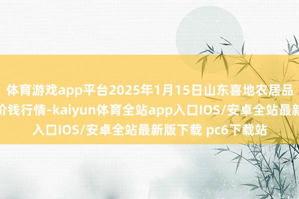 体育游戏app平台2025年1月15日山东喜地农居品阛阓处置有限公司价钱行情-kaiyun体育全站app入口IOS/安卓全站最新版下载 pc6下载站