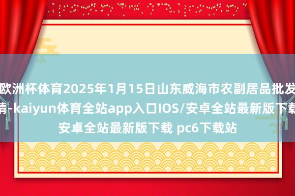 欧洲杯体育2025年1月15日山东威海市农副居品批发阛阓价钱行情-kaiyun体育全站app入口IOS/安卓全站最新版下载 pc6下载站