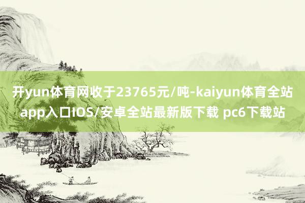 开yun体育网收于23765元/吨-kaiyun体育全站app入口IOS/安卓全站最新版下载 pc6下载站