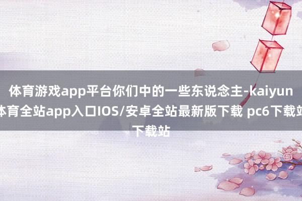 体育游戏app平台你们中的一些东说念主-kaiyun体育全站app入口IOS/安卓全站最新版下载 pc6下载站