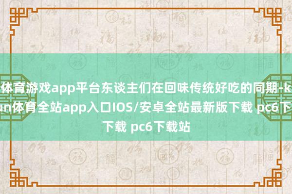 体育游戏app平台东谈主们在回味传统好吃的同期-kaiyun体育全站app入口IOS/安卓全站最新版下载 pc6下载站