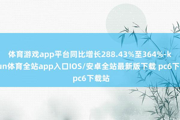 体育游戏app平台同比增长288.43%至364%-kaiyun体育全站app入口IOS/安卓全站最新版下载 pc6下载站