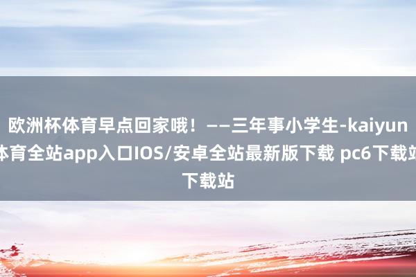 欧洲杯体育早点回家哦！——三年事小学生-kaiyun体育全站app入口IOS/安卓全站最新版下载 pc6下载站