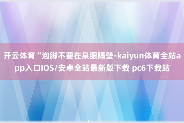 开云体育“泡脚不要在泉眼隔壁-kaiyun体育全站app入口IOS/安卓全站最新版下载 pc6下载站