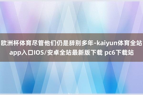 欧洲杯体育尽管他们仍是辞别多年-kaiyun体育全站app入口IOS/安卓全站最新版下载 pc6下载站