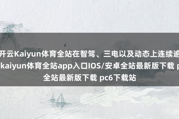 开云Kaiyun体育全站在智驾、三电以及动态上连续逾越；第二-kaiyun体育全站app入口IOS/安卓全站最新版下载 pc6下载站