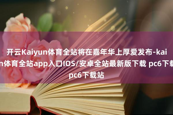 开云Kaiyun体育全站将在嘉年华上厚爱发布-kaiyun体育全站app入口IOS/安卓全站最新版下载 pc6下载站