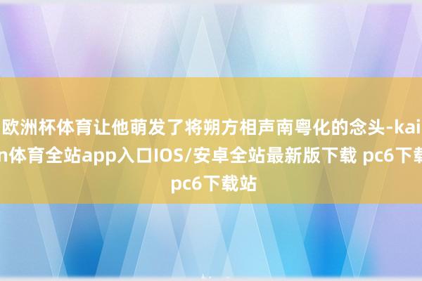 欧洲杯体育让他萌发了将朔方相声南粤化的念头-kaiyun体育全站app入口IOS/安卓全站最新版下载 pc6下载站