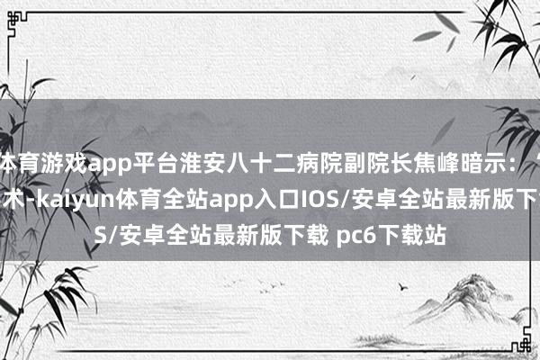 体育游戏app平台淮安八十二病院副院长焦峰暗示：“传统的骨科手术-kaiyun体育全站app入口IOS/安卓全站最新版下载 pc6下载站